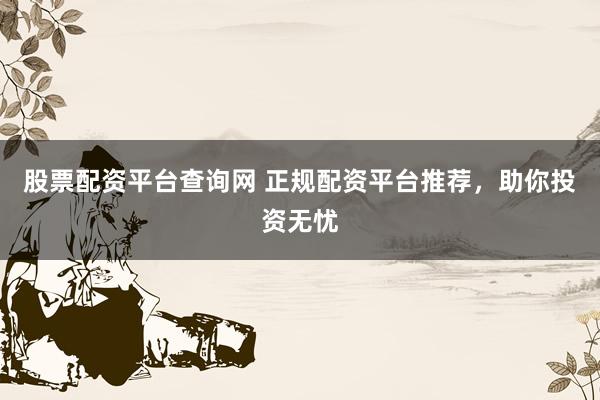 股票配资平台查询网 正规配资平台推荐，助你投资无忧