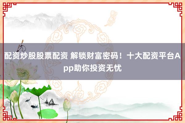 配资炒股股票配资 解锁财富密码！十大配资平台App助你投资无忧