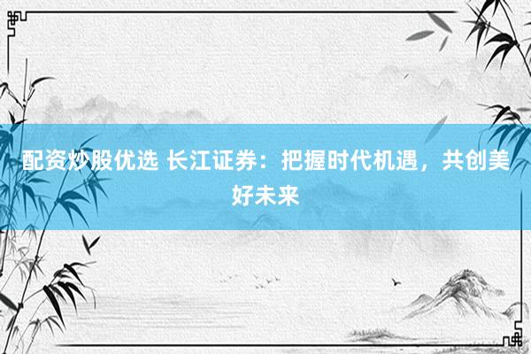配资炒股优选 长江证券：把握时代机遇，共创美好未来
