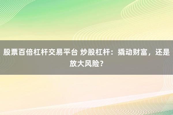 股票百倍杠杆交易平台 炒股杠杆：撬动财富，还是放大风险？