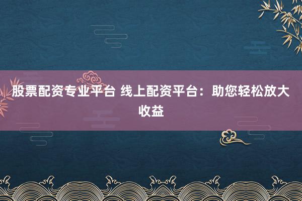 股票配资专业平台 线上配资平台：助您轻松放大收益