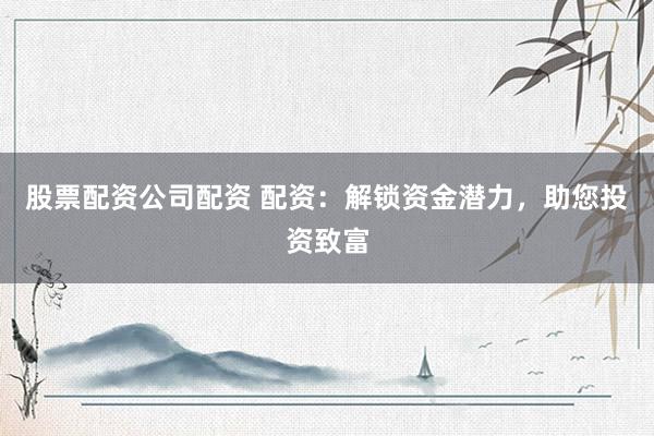 股票配资公司配资 配资:解锁资金潜力,助您投资致富