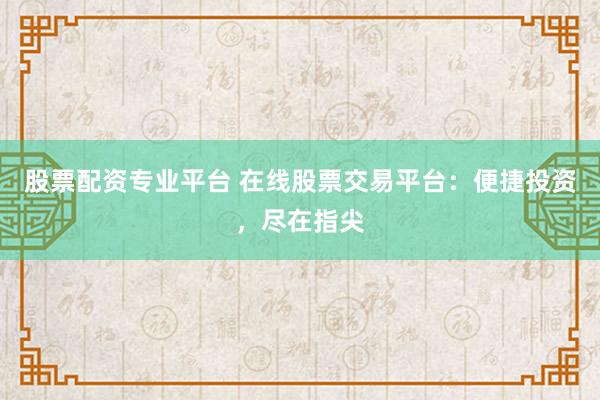 股票配资专业平台 在线股票交易平台：便捷投资，尽在指尖