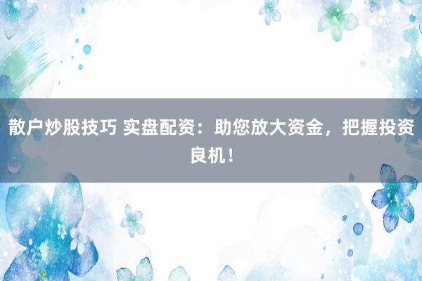 散户炒股技巧 实盘配资：助您放大资金，把握投资良机！