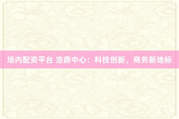 场内配资平台 浩鼎中心：科技创新，商务新地标