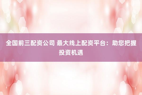 全国前三配资公司 最大线上配资平台：助您把握投资机遇