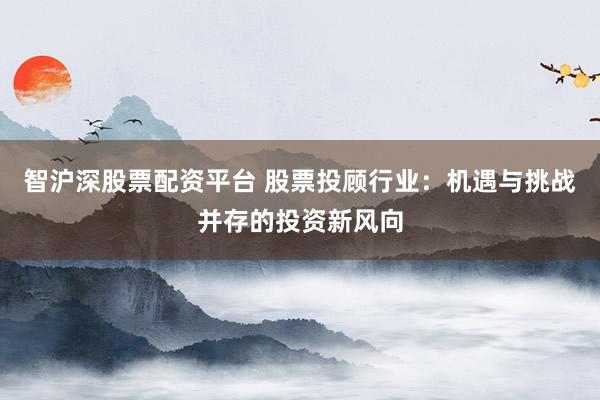 智沪深股票配资平台 股票投顾行业：机遇与挑战并存的投资新风向