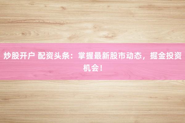 炒股开户 配资头条：掌握最新股市动态，掘金投资机会！