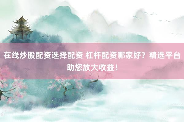 在线炒股配资选择配资 杠杆配资哪家好？精选平台助您放大收益！