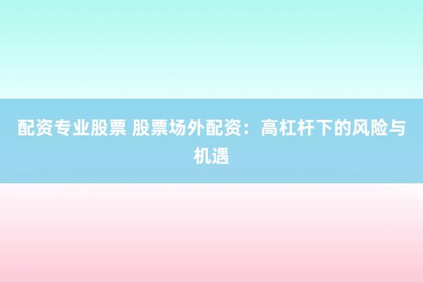 配资专业股票 股票场外配资：高杠杆下的风险与机遇