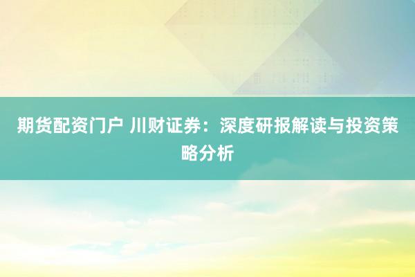 期货配资门户 川财证券：深度研报解读与投资策略分析