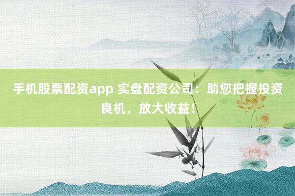 手机股票配资app 实盘配资公司：助您把握投资良机，放大收益！