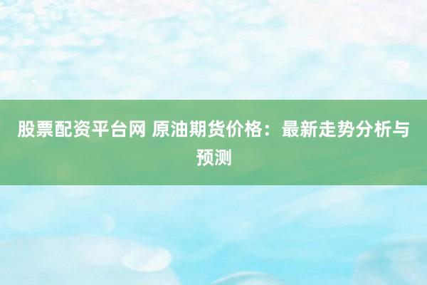 股票配资平台网 原油期货价格：最新走势分析与预测