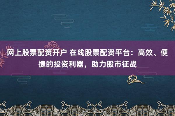 网上股票配资开户 在线股票配资平台：高效、便捷的投资利器，助力股市征战