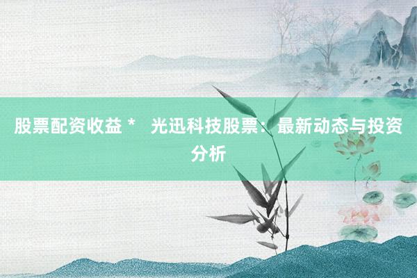 股票配资收益 * 光迅科技股票:最新动态与投资分析