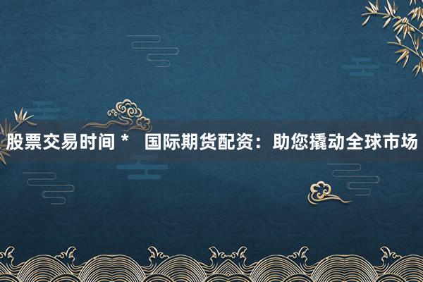 股票交易时间 *   国际期货配资：助您撬动全球市场
