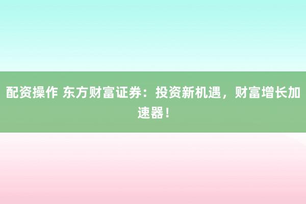 配资操作 东方财富证券：投资新机遇，财富增长加速器！