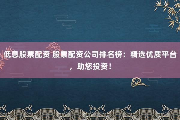 低息股票配资 股票配资公司排名榜:精选优质平台,助您投资!