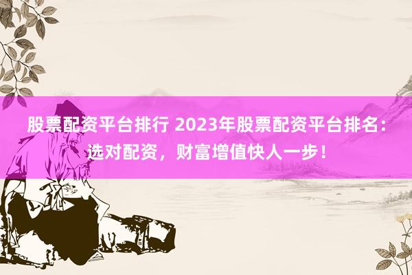 股票配资平台排行 2023年股票配资平台排名：选对配资，财富增值快人一步！