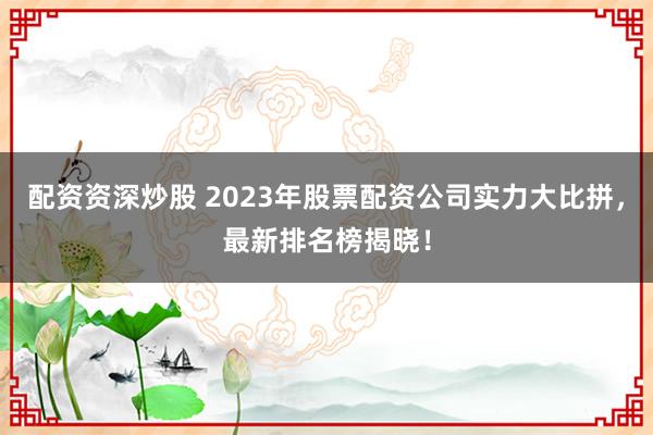 配资资深炒股 2023年股票配资公司实力大比拼,最新排名榜揭晓!