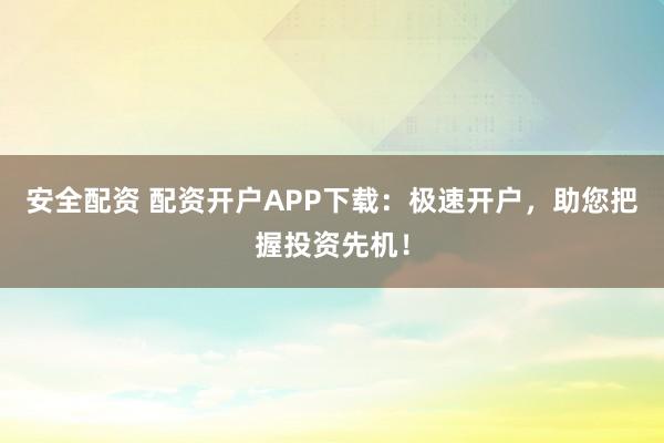安全配资 配资开户APP下载：极速开户，助您把握投资先机！