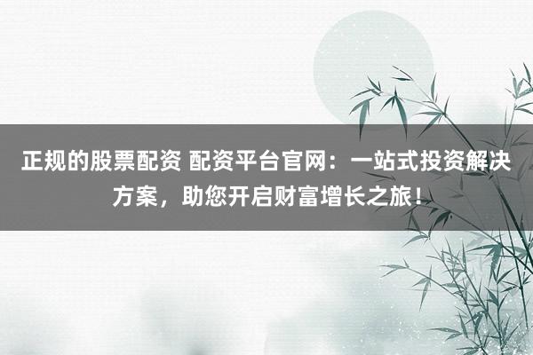 正规的股票配资 配资平台官网：一站式投资解决方案，助您开启财富增长之旅！