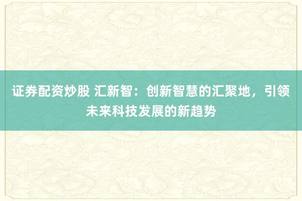 证券配资炒股 汇新智：创新智慧的汇聚地，引领未来科技发展的新趋势