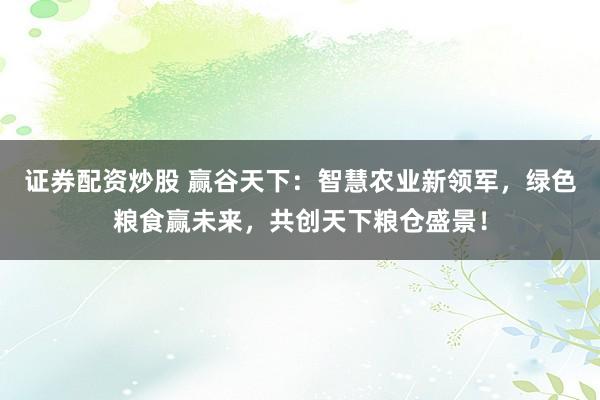 证券配资炒股 赢谷天下:智慧农业新领军,绿色粮食赢未来,共创天下粮仓盛景!