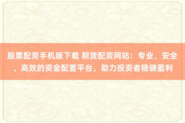 股票配资手机版下载 期货配资网站：专业、安全、高效的资金配置平台，助力投资者稳健盈利