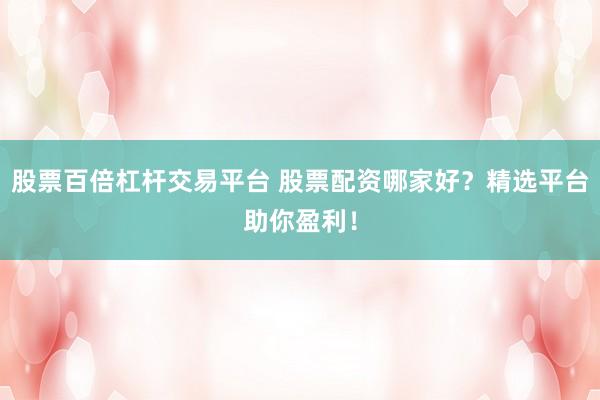 股票百倍杠杆交易平台 股票配资哪家好？精选平台助你盈利！