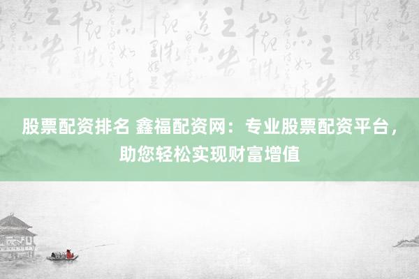 股票配资排名 鑫福配资网：专业股票配资平台，助您轻松实现财富增值