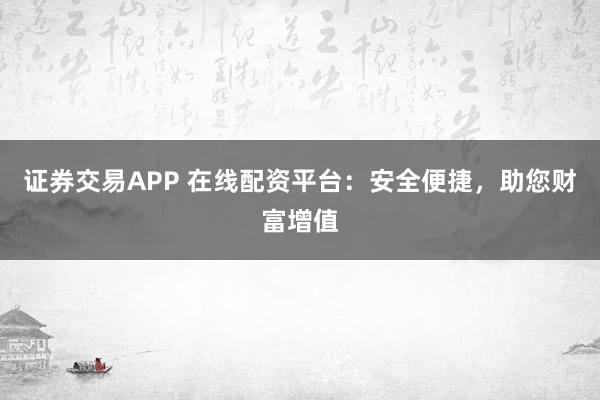 证券交易APP 在线配资平台：安全便捷，助您财富增值
