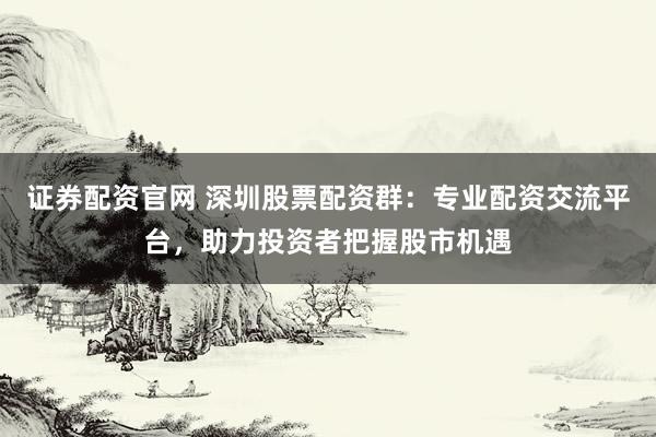 证券配资官网 深圳股票配资群：专业配资交流平台，助力投资者把握股市机遇