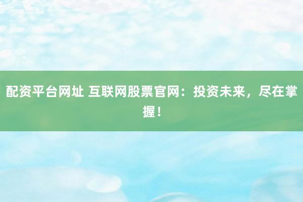 配资平台网址 互联网股票官网：投资未来，尽在掌握！