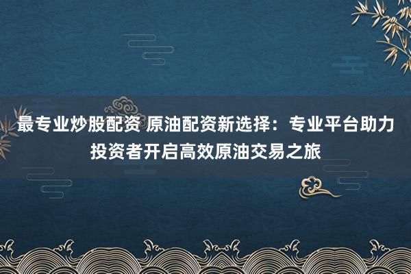 最专业炒股配资 原油配资新选择：专业平台助力投资者开启高效原油交易之旅