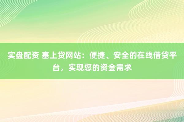 实盘配资 塞上贷网站：便捷、安全的在线借贷平台，实现您的资金需求