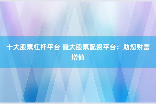 十大股票杠杆平台 最大股票配资平台：助您财富增值