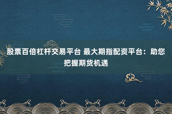 股票百倍杠杆交易平台 最大期指配资平台：助您把握期货机遇