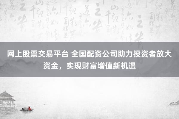 网上股票交易平台 全国配资公司助力投资者放大资金，实现财富增值新机遇