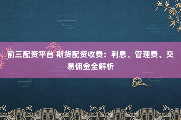 前三配资平台 期货配资收费：利息、管理费、交易佣金全解析