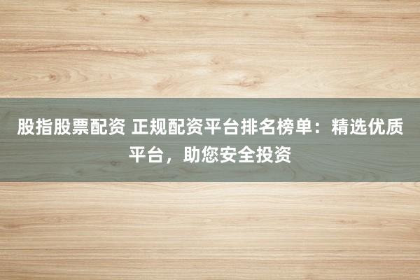 股指股票配资 正规配资平台排名榜单：精选优质平台，助您安全投资