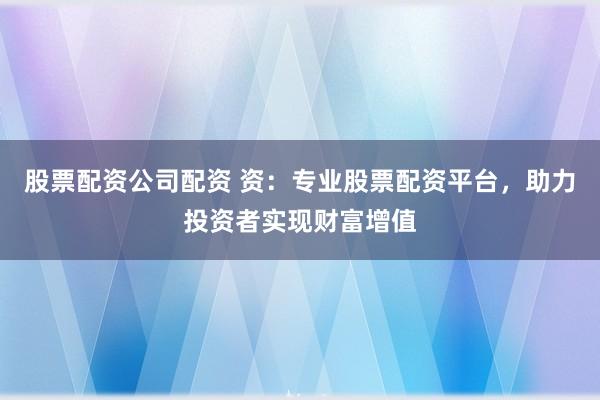 股票配资公司配资 资：专业股票配资平台，助力投资者实现财富增值