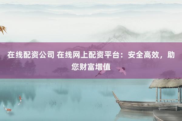 在线配资公司 在线网上配资平台：安全高效，助您财富增值
