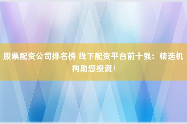 股票配资公司排名榜 线下配资平台前十强：精选机构助您投资！