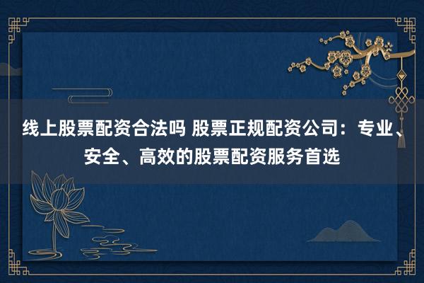 线上股票配资合法吗 股票正规配资公司：专业、安全、高效的股票配资服务首选