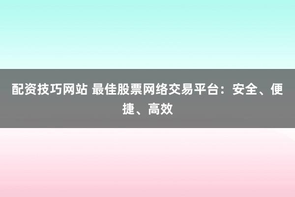 配资技巧网站 最佳股票网络交易平台：安全、便捷、高效