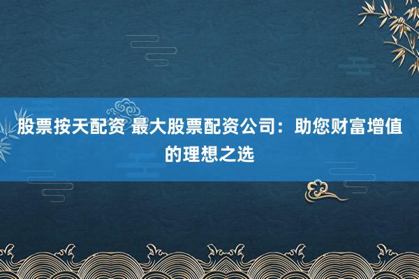 股票按天配资 最大股票配资公司：助您财富增值的理想之选