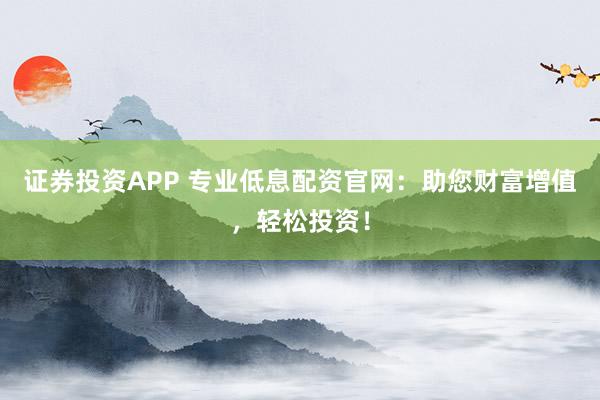 证券投资APP 专业低息配资官网：助您财富增值，轻松投资！