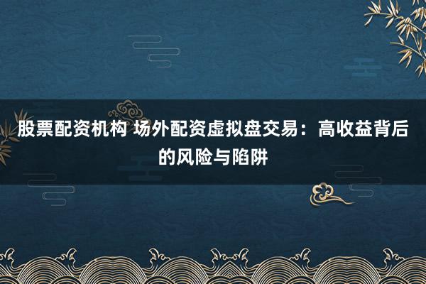 股票配资机构 场外配资虚拟盘交易：高收益背后的风险与陷阱