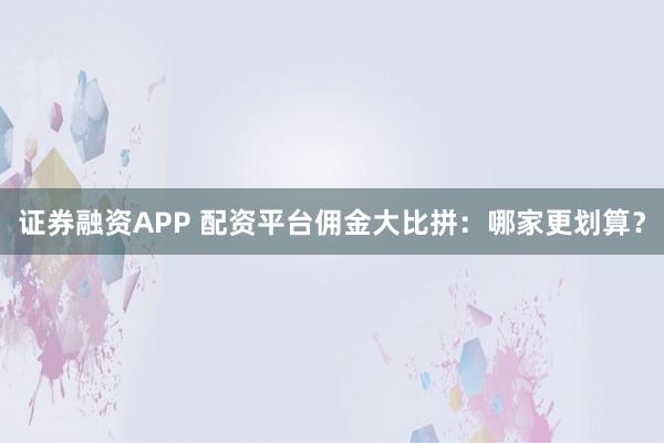 证券融资APP 配资平台佣金大比拼：哪家更划算？